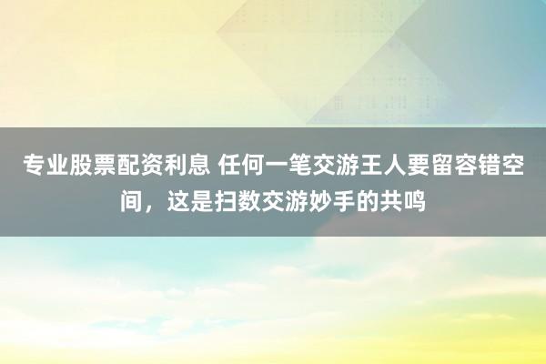 专业股票配资利息 任何一笔交游王人要留容错空间，这是扫数交游妙手的共鸣