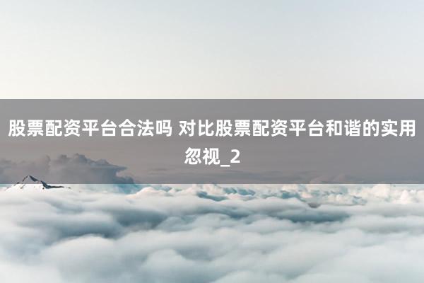 股票配资平台合法吗 对比股票配资平台和谐的实用忽视_2