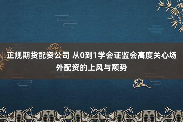 正规期货配资公司 从0到1学会证监会高度关心场外配资的上风与颓势