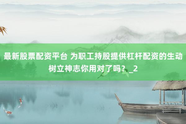 最新股票配资平台 为职工持股提供杠杆配资的生动树立神志你用对了吗？_2