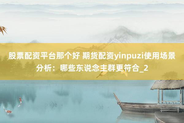 股票配资平台那个好 期货配资yinpuzi使用场景分析：哪些东说念主群更符合_2
