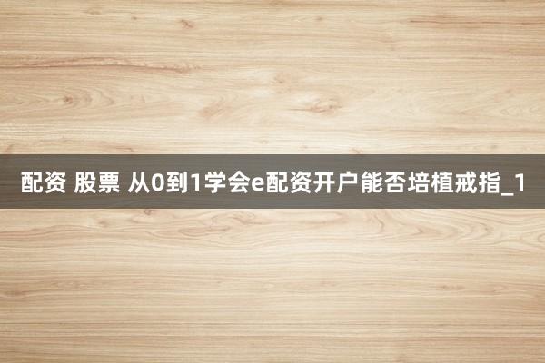 配资 股票 从0到1学会e配资开户能否培植戒指_1