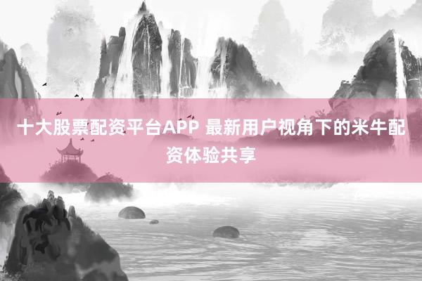 十大股票配资平台APP 最新用户视角下的米牛配资体验共享