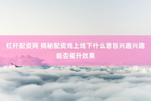 杠杆配资网 揭秘配资线上线下什么意旨兴趣兴趣能否擢升效果