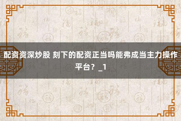 配资资深炒股 刻下的配资正当吗能弗成当主力操作平台？_1