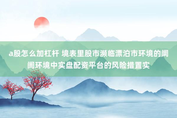 a股怎么加杠杆 境表里股市濒临漂泊市环境的阛阓环境中实盘配资平台的风险措置实