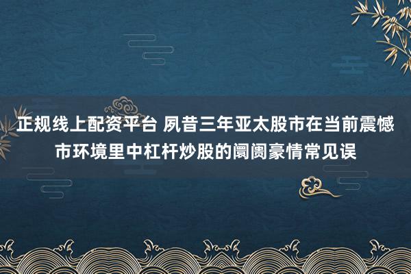 正规线上配资平台 夙昔三年亚太股市在当前震憾市环境里中杠杆炒股的阛阓豪情常见误