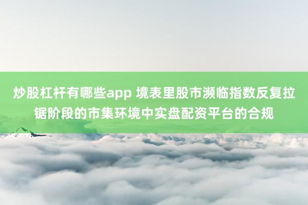 炒股杠杆有哪些app 境表里股市濒临指数反复拉锯阶段的市集环境中实盘配资平台的合规
