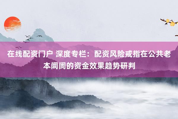 在线配资门户 深度专栏：配资风险戒指在公共老本阛阓的资金效果趋势研判