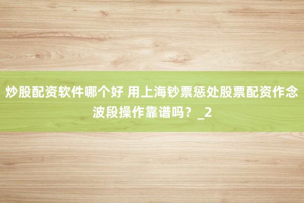 炒股配资软件哪个好 用上海钞票惩处股票配资作念波段操作靠谱吗？_2