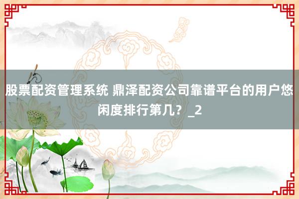 股票配资管理系统 鼎泽配资公司靠谱平台的用户悠闲度排行第几？_2